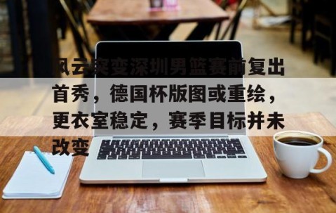 9九游官网app -关于风云突变深圳男篮赛前复出首秀，德国杯版图或重绘，更衣室稳定，赛季目标并未改变的信息
