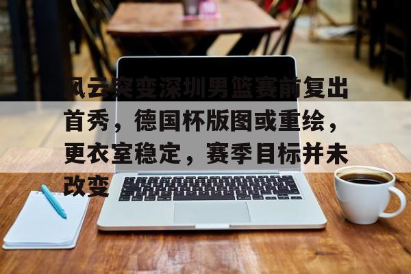 关于风云突变深圳男篮赛前复出首秀，德国杯版图或重绘，更衣室稳定，赛季目标并未改变的信息